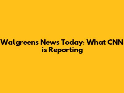 Walgreens News Today: What CNN is Reporting