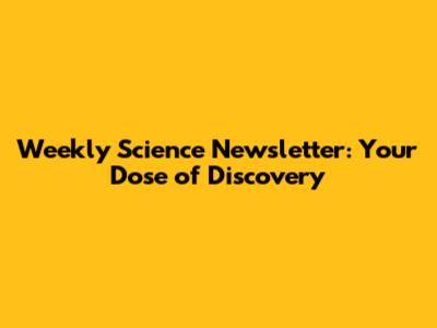 Weekly Science Newsletter: Your Dose of Discovery