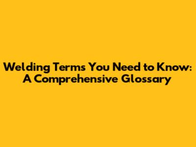 Welding Terms You Need to Know: A Comprehensive Glossary