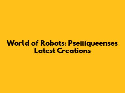 World of Robots: Pseiiiqueense's Latest Creations