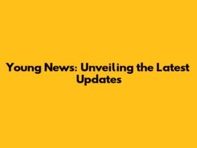 Young News: Unveiling the Latest Updates