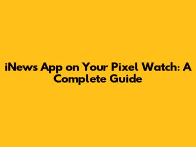 iNews App on Your Pixel Watch: A Complete Guide