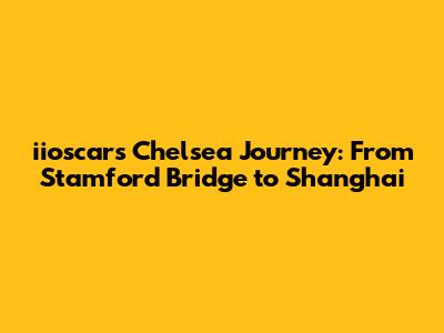 iioscar's Chelsea Journey: From Stamford Bridge to Shanghai