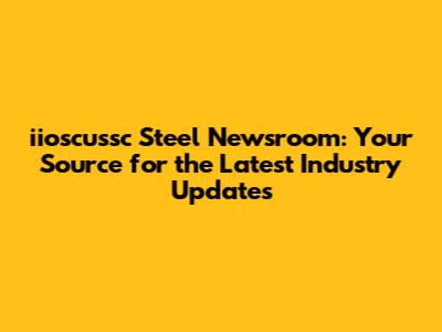 iioscussc Steel Newsroom: Your Source for the Latest Industry Updates